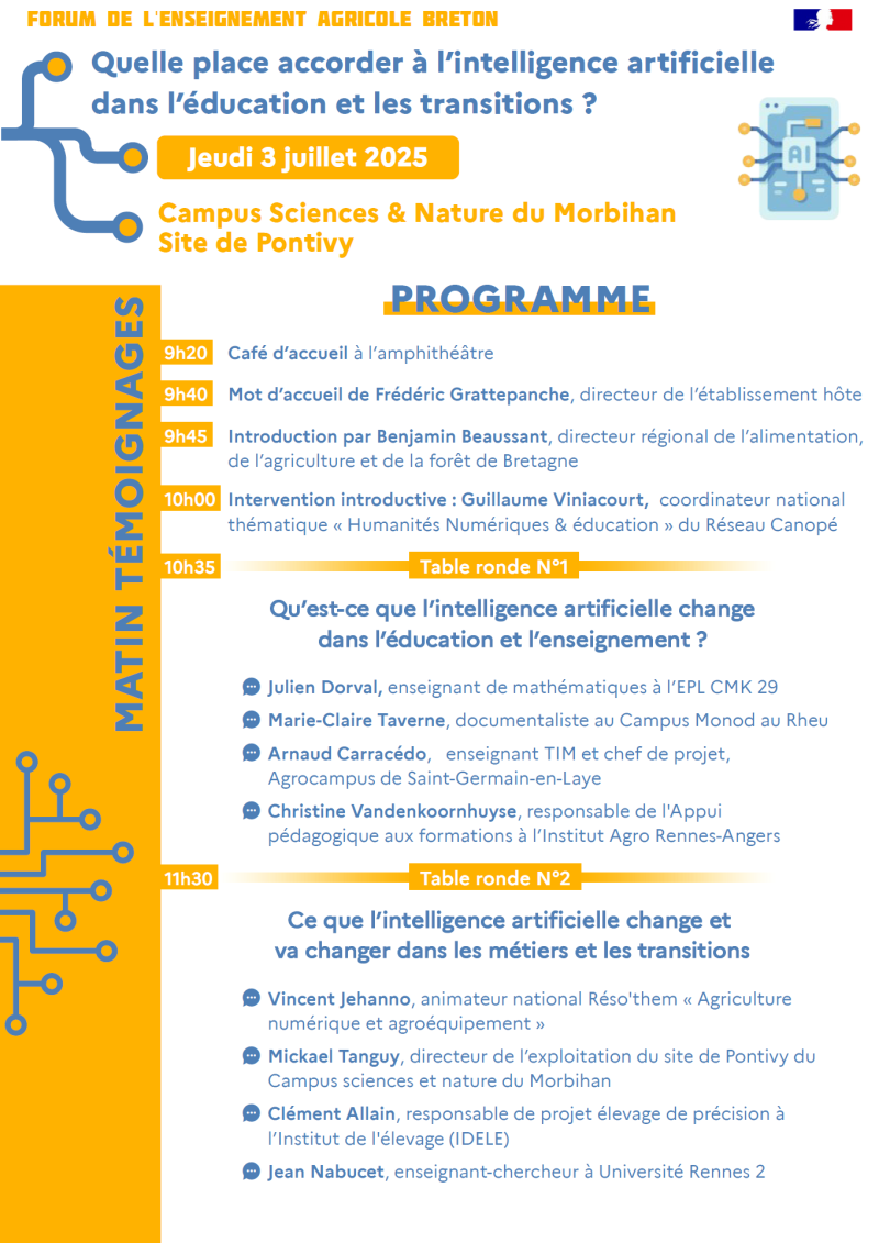 Forum de l'enseignement agricole breton – Quelle place accorder à l'intelligence artificielle dans l'éducation et les transitions ? – Jeudi 3 juillet 2025 – Campus Sciences & Nature du Morbihan, site de Pontivy. Matinée : 9h20 – Café d'accueil à l'amphithéâtre 9h40 – Mot d'accueil de Frédéric Grattepanche, directeur de l'établissement hôte 9h45 – Introduction par Benjamin Beaussant, directeur régional de l'alimentation, de l'agriculture et de la forêt de Bretagne 10h00 – Intervention introductive de Guillaume Viniacourt, coordinateur national « Humanités Numériques & éducation », Réseau Canopé 10h35 – Table ronde 1 : Qu'est-ce que l'intelligence artificielle change dans l'éducation et l'enseignement ? Participants : Julien Dorval, Marie-Claire Taverne, Arnaud Carracédó, Christine Vandenkoornhuyse 11h10 – Échanges avec la salle 11h30 – Table ronde 2 : Ce que l'intelligence artificielle change et va changer dans les métiers et les transitions Participants : Vincent Jehanno, Mickael Tanguy, Clément Allain, Jean Nabucet 12h35 – Bilan de la matinée et consignes pour l'après-midi 13h00 – Repas à la cantine