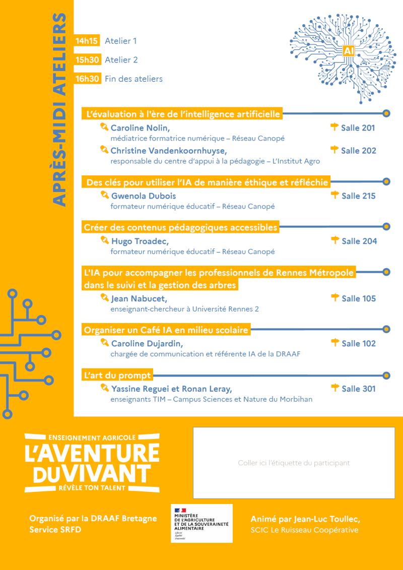 près-midi – Ateliers : 14h15 – Atelier 1 15h30 – Atelier 2 16h30 – Fin des ateliers Ateliers proposés : – Évaluation à l'ère de l'intelligence artificielle (Salle 201 ou 202) – Utiliser l'IA de manière éthique et réfléchie (Salle 215) – Créer des contenus pédagogiques accessibles (Salle 204) – IA et gestion des arbres (Salle 105) – Organiser un Café IA en milieu scolaire (Salle 102) – L'art du prompt (Salle 301) Organisé par la DRAAF Bretagne – Service SRFD Animation : Jean-Luc Toullec, SCIC Le Ruisseau Coopérative